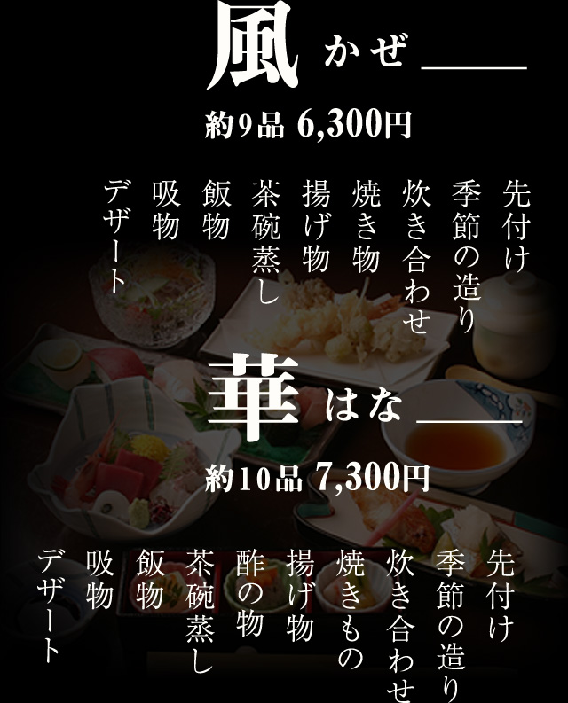 月つき ＿＿＿ 約8品 5,250円 先付け 季節の造り 炊き合わせ 揚げ物 茶碗蒸し 飯物 吸物 デザート　  風かぜ ＿＿＿約9品 6,300円  先付け 季節の造り 炊き合わせ 焼き物 揚げ物 茶碗蒸し 飯物 吸物 デザート  華はな ＿＿＿約10品 7,350円 先付け 季節の造り 炊き合わせ 焼きもの 揚げ物 酢の物 茶碗蒸し 飯物 吸物 デザート　